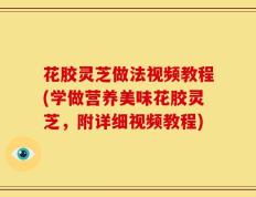 花胶灵芝做法视频教程(学做营养美味花胶灵芝，附详细视频教程)