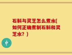 石斛与灵芝怎么煮水(如何正确煮制石斛和灵芝水？)