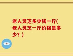老人灵芝多少钱一斤(老人灵芝一斤价格是多少？)