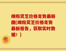 绵阳灵芝价格走势最新图(绵阳灵芝价格走势最新报告，获取实时数据！)