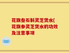 花旗叁石斛灵芝煲水(花旗参灵芝煲水的功效及注意事项