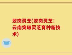 翠岗灵芝(翠岗灵芝：云南突破灵芝育种新技术)