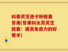 科泰灵芝孢子粉胶囊 甘肃(甘肃科太灵灵芝胶囊：提高免疫力的好帮手)