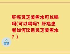 肝癌灵芝姜煮水可以喝吗(可以喝吗？肝癌患者如何饮用灵芝姜煮水？)