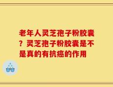老年人灵芝孢子粉胶囊？灵芝孢子粉胶囊是不是真的有抗癌的作用