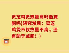 灵芝鸡煲热量高吗能减肥吗(研究发现：灵芝鸡煲不仅热量不高，还有助于减肥！)