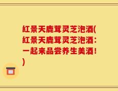 红景天鹿茸灵芝泡酒(红景天鹿茸灵芝泡酒：一起来品尝养生美酒！)