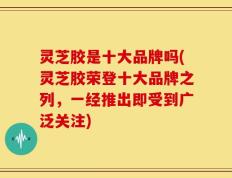 灵芝胶是十大品牌吗(灵芝胶荣登十大品牌之列，一经推出即受到广泛关注)