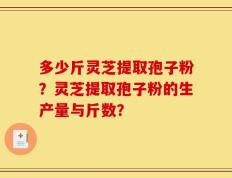 多少斤灵芝提取孢子粉？灵芝提取孢子粉的生产量与斤数？