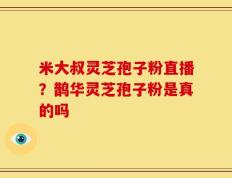 米大叔灵芝孢子粉直播？鹊华灵芝孢子粉是真的吗