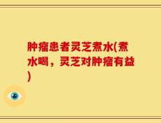 肿瘤患者灵芝煮水(煮水喝，灵芝对肿瘤有益)