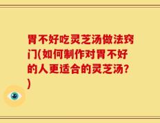 胃不好吃灵芝汤做法窍门(如何制作对胃不好的人更适合的灵芝汤？)