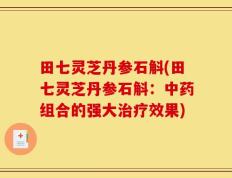 田七灵芝丹参石斛(田七灵芝丹参石斛：中药组合的强大治疗效果)