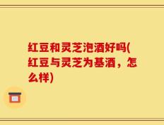 红豆和灵芝泡酒好吗(红豆与灵芝为基酒，怎么样)