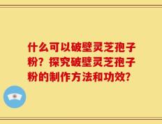 什么可以破壁灵芝孢子粉？探究破壁灵芝孢子粉的制作方法和功效？
