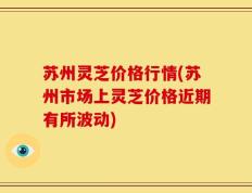 苏州灵芝价格行情(苏州市场上灵芝价格近期有所波动)