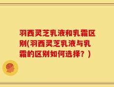 羽西灵芝乳液和乳霜区别(羽西灵芝乳液与乳霜的区别如何选择？)