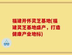 福建开怀灵芝基地(福建灵芝基地盛产，打造健康产业地标)