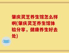肇庆灵芝养生馆怎么样啊(肇庆灵芝养生馆体验分享，健康养生好去处)