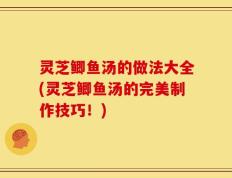 灵芝鲫鱼汤的做法大全(灵芝鲫鱼汤的完美制作技巧！)