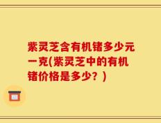 紫灵芝含有机锗多少元一克(紫灵芝中的有机锗价格是多少？)