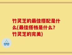 竹灵芝的最佳搭配是什么(最佳搭档是什么？竹灵芝的完美)