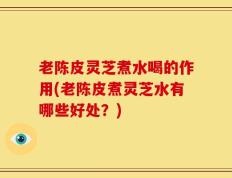 老陈皮灵芝煮水喝的作用(老陈皮煮灵芝水有哪些好处？)