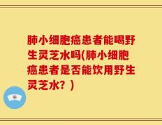 肺小细胞癌患者能喝野生灵芝水吗(肺小细胞癌患者是否能饮用野生灵芝水？)