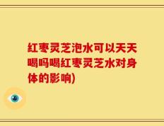 红枣灵芝泡水可以天天喝吗喝红枣灵芝水对身体的影响)