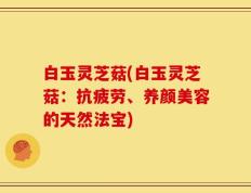 白玉灵芝菇(白玉灵芝菇：抗疲劳、养颜美容的天然法宝)