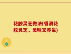 花胶灵芝做法(香滑花胶灵芝，美味又养生)