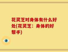 花灵芝对身体有什么好处(花灵芝：身体的好帮手)