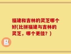 福建和吉林的灵芝哪个好(比拼福建与吉林的灵芝，哪个更佳？)