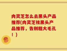 肉灵芝怎么去黑头产品推荐(肉灵芝祛黑头产品推荐，告别粗大毛孔！)