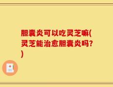 胆囊炎可以吃灵芝嘛(灵芝能治愈胆囊炎吗？)