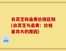 白灵芝和桑黄价格区别(白灵芝与桑黄：价格差异大的原因)