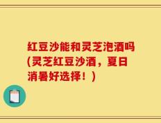 红豆沙能和灵芝泡酒吗(灵芝红豆沙酒，夏日消暑好选择！)