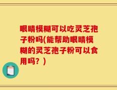 眼睛模糊可以吃灵芝孢子粉吗(能帮助眼睛模糊的灵芝孢子粉可以食用吗？)