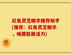 红色灵芝精华推荐知乎(推荐：红色灵芝精华，唤醒肌肤活力)