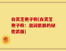 白灵芝袍子粉(白灵芝袍子粉：滋润肌肤的秘密武器)