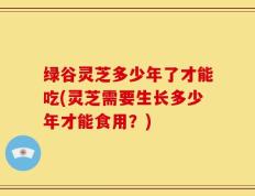 绿谷灵芝多少年了才能吃(灵芝需要生长多少年才能食用？)