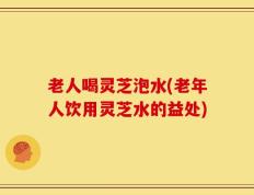 老人喝灵芝泡水(老年人饮用灵芝水的益处)