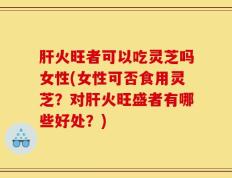 肝火旺者可以吃灵芝吗女性(女性可否食用灵芝？对肝火旺盛者有哪些好处？)
