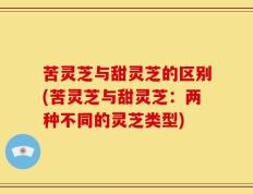 苦灵芝与甜灵芝的区别(苦灵芝与甜灵芝：两种不同的灵芝类型)