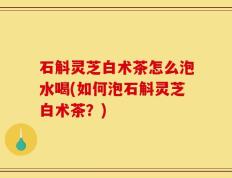 石斛灵芝白术茶怎么泡水喝(如何泡石斛灵芝白术茶？)