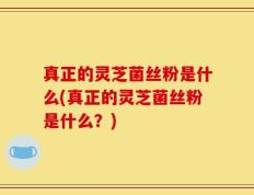 真正的灵芝菌丝粉是什么(真正的灵芝菌丝粉是什么？)