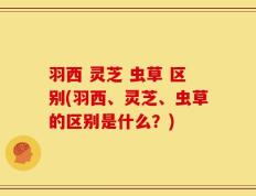 羽西 灵芝 虫草 区别(羽西、灵芝、虫草的区别是什么？)
