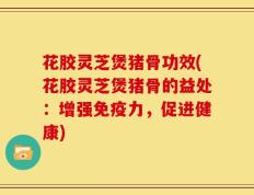 花胶灵芝煲猪骨功效(花胶灵芝煲猪骨的益处：增强免疫力，促进健康)