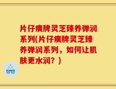 片仔癀牌灵芝臻养弹润系列(片仔癀牌灵芝臻养弹润系列，如何让肌肤更水润？)