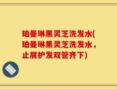 珀曼琳黑灵芝洗发水(珀曼琳黑灵芝洗发水，止屑护发双管齐下)